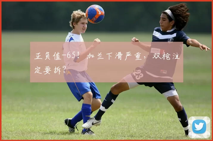 正负值-65！加兰下滑严重，双枪注定要拆？