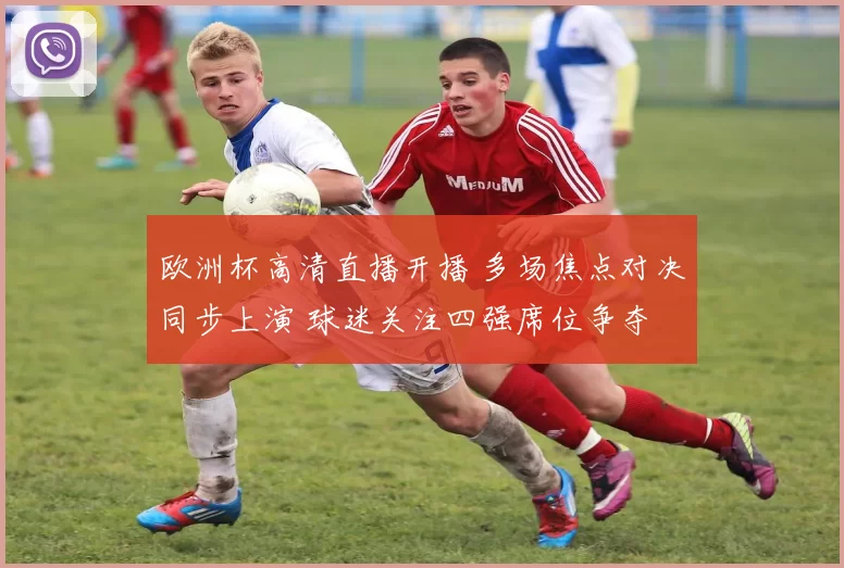 欧洲杯高清直播开播 多场焦点对决同步上演 球迷关注四强席位争夺