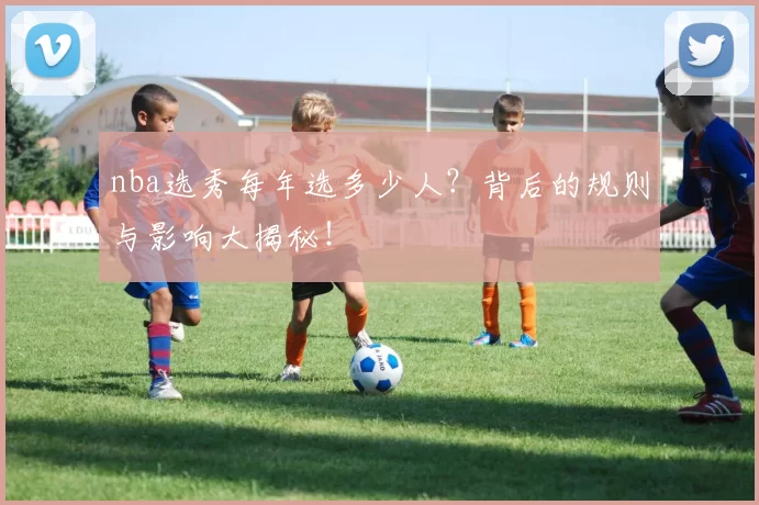 nba选秀每年选多少人？背后的规则与影响大揭秘！