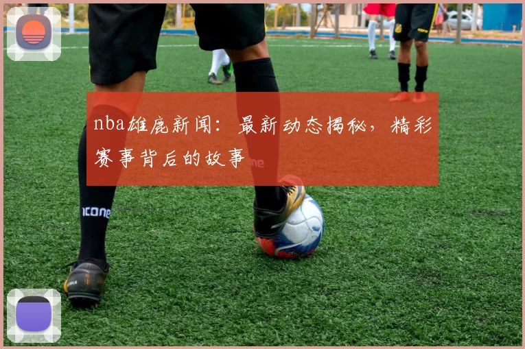 nba雄鹿新闻：最新动态揭秘，精彩赛事背后的故事