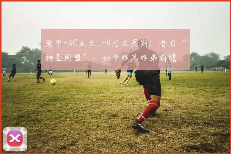 意甲-AC米兰1-0尤文图斯：昔日“神圣同盟”，如今难兄难弟前瞻