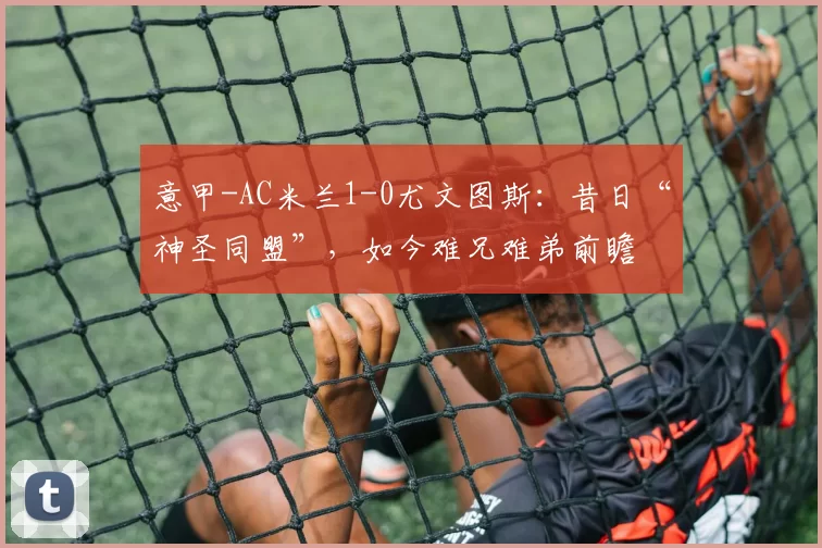 意甲-AC米兰1-0尤文图斯：昔日“神圣同盟”，如今难兄难弟前瞻