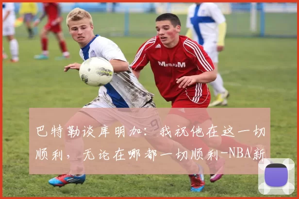 巴特勒谈库明加：我祝他在这一切顺利，无论在哪都一切顺利-NBA新闻