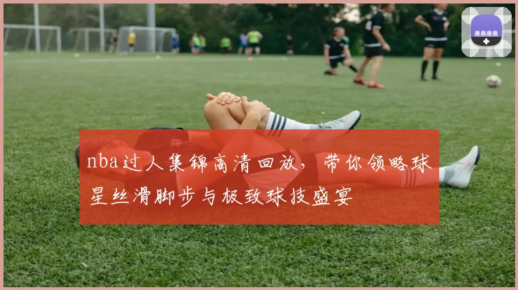 nba过人集锦高清回放，带你领略球星丝滑脚步与极致球技盛宴