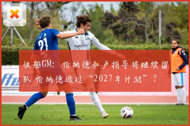 快船GM：伦纳德和卢指导将继续留队 伦纳德逃过“2027年计划”？