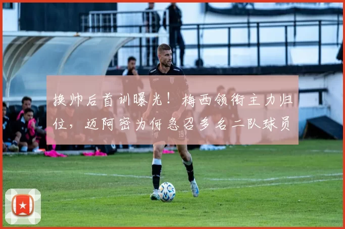 换帅后首训曝光！梅西领衔主力归位，迈阿密为何急召多名二队球员