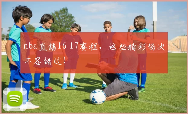 nba直播16 17赛程，这些精彩场次不容错过！