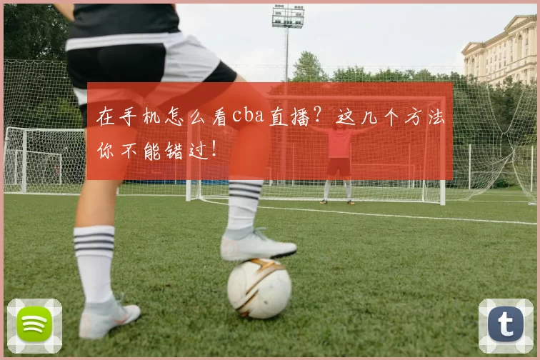 在手机怎么看cba直播？这几个方法你不能错过！