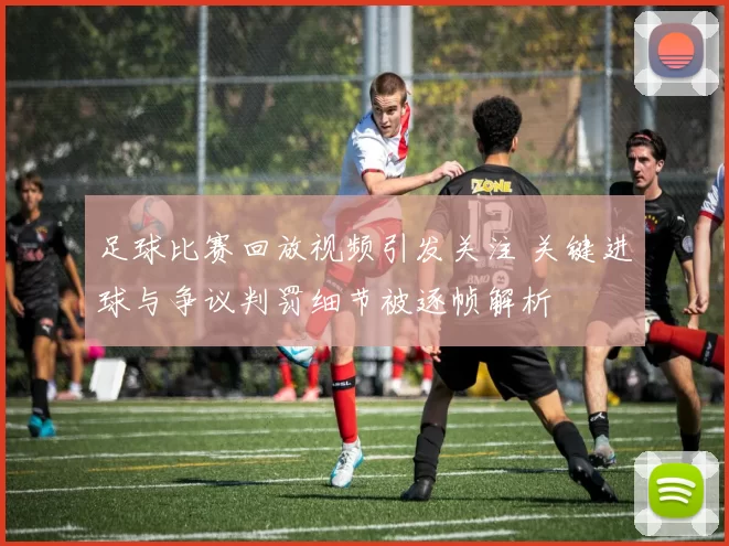足球比赛回放视频引发关注 关键进球与争议判罚细节被逐帧解析